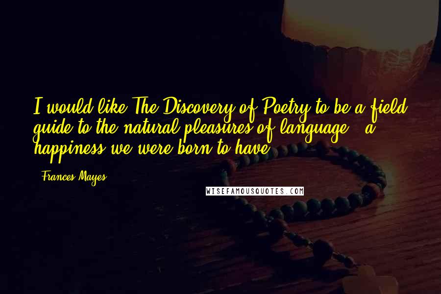 Frances Mayes Quotes: I would like The Discovery of Poetry to be a field guide to the natural pleasures of language - a happiness we were born to have.