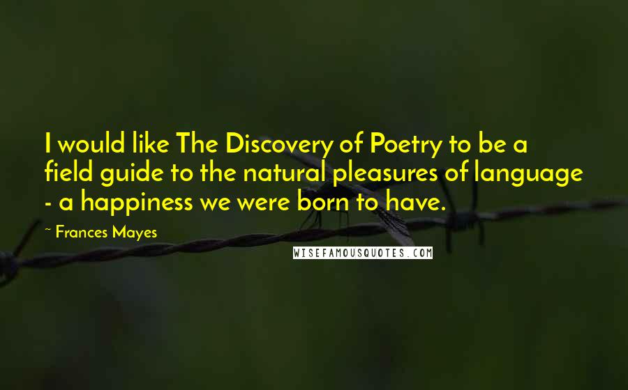 Frances Mayes Quotes: I would like The Discovery of Poetry to be a field guide to the natural pleasures of language - a happiness we were born to have.