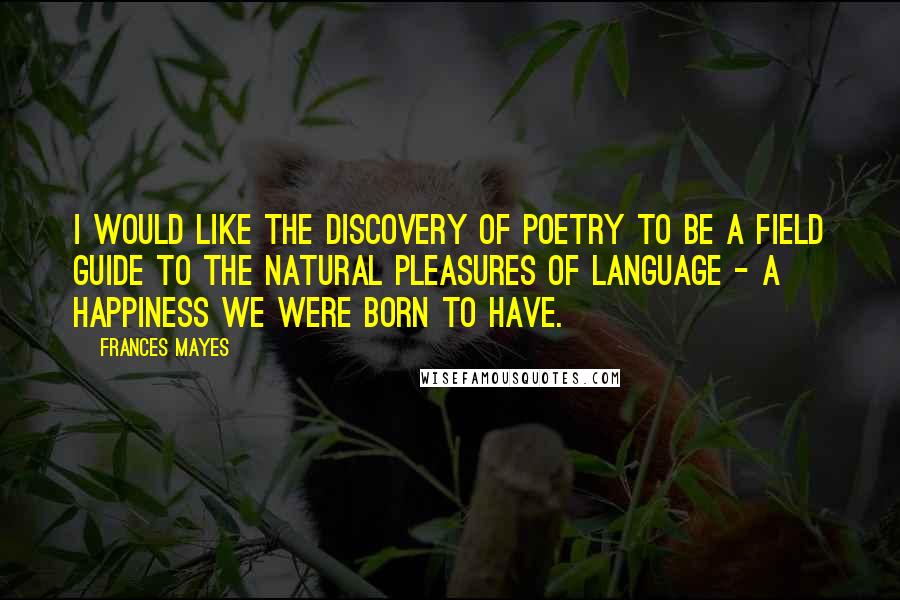 Frances Mayes Quotes: I would like The Discovery of Poetry to be a field guide to the natural pleasures of language - a happiness we were born to have.