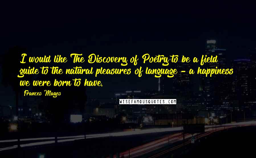 Frances Mayes Quotes: I would like The Discovery of Poetry to be a field guide to the natural pleasures of language - a happiness we were born to have.