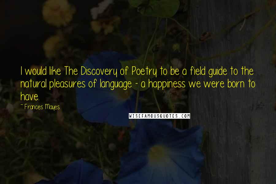 Frances Mayes Quotes: I would like The Discovery of Poetry to be a field guide to the natural pleasures of language - a happiness we were born to have.