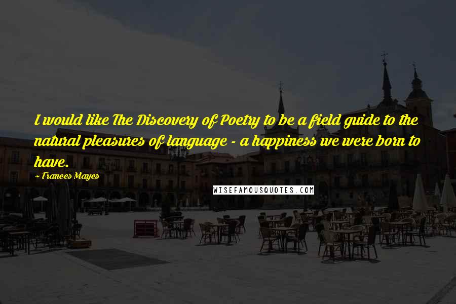 Frances Mayes Quotes: I would like The Discovery of Poetry to be a field guide to the natural pleasures of language - a happiness we were born to have.