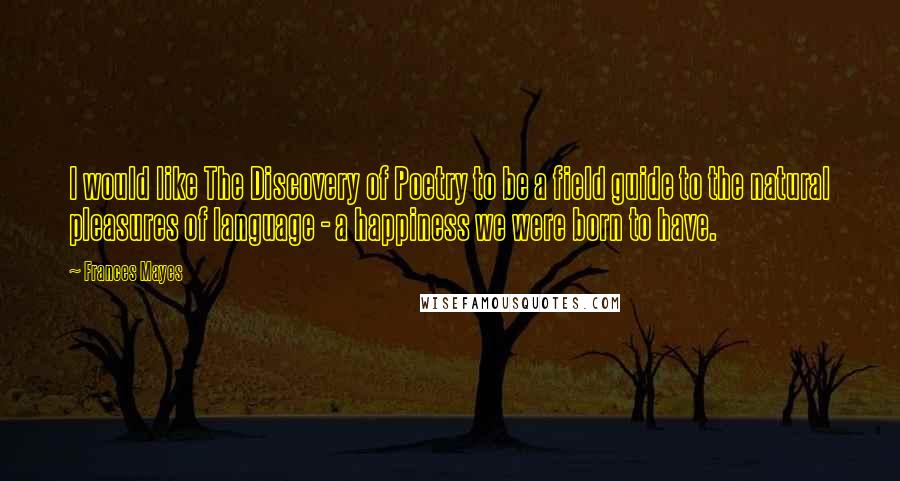 Frances Mayes Quotes: I would like The Discovery of Poetry to be a field guide to the natural pleasures of language - a happiness we were born to have.