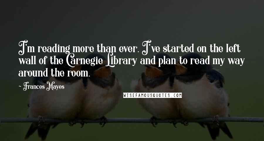 Frances Mayes Quotes: I'm reading more than ever. I've started on the left wall of the Carnegie Library and plan to read my way around the room.