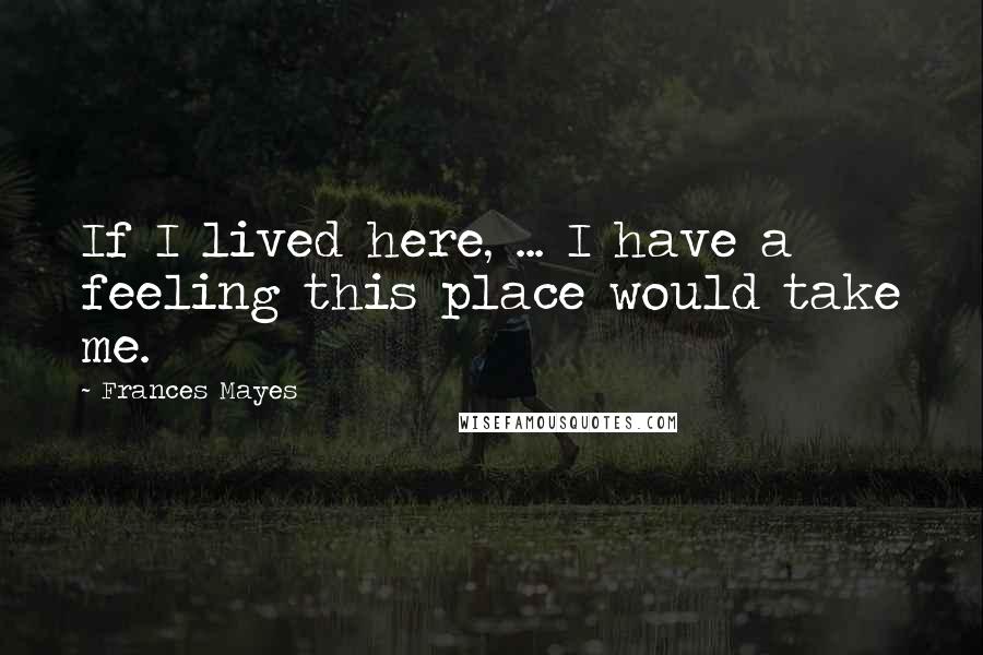 Frances Mayes Quotes: If I lived here, ... I have a feeling this place would take me.