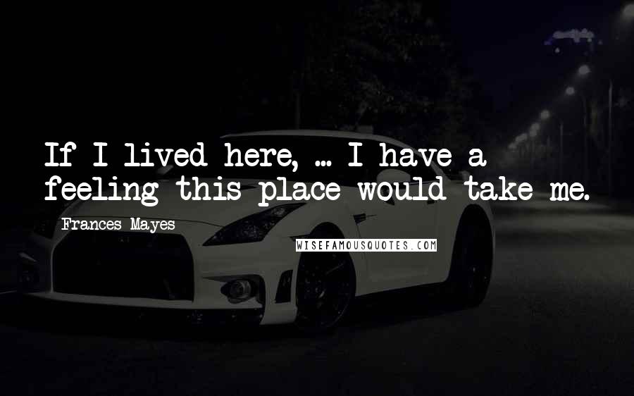 Frances Mayes Quotes: If I lived here, ... I have a feeling this place would take me.