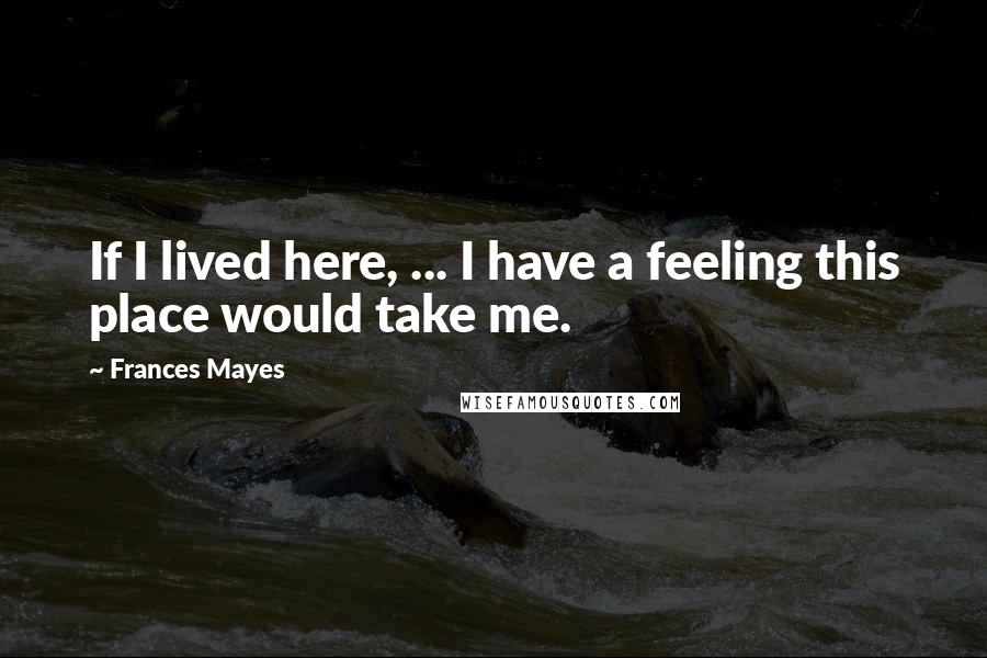 Frances Mayes Quotes: If I lived here, ... I have a feeling this place would take me.