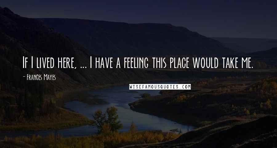 Frances Mayes Quotes: If I lived here, ... I have a feeling this place would take me.