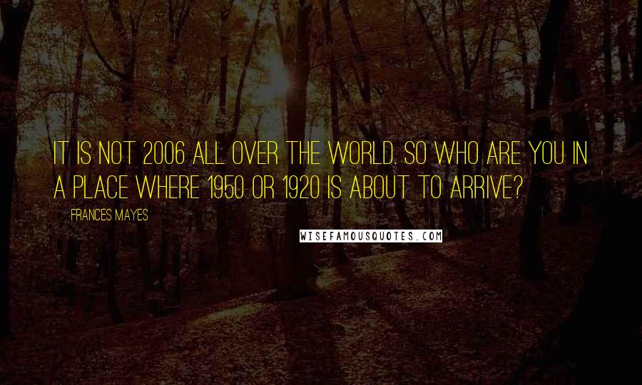 Frances Mayes Quotes: It is not 2006 all over the world. So who are you in a place where 1950 or 1920 is about to arrive?