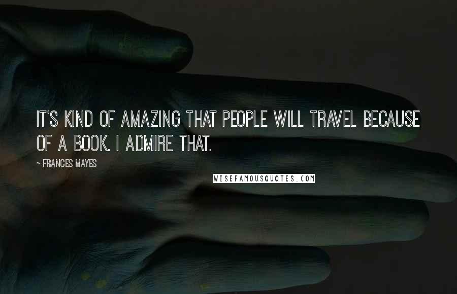 Frances Mayes Quotes: It's kind of amazing that people will travel because of a book. I admire that.