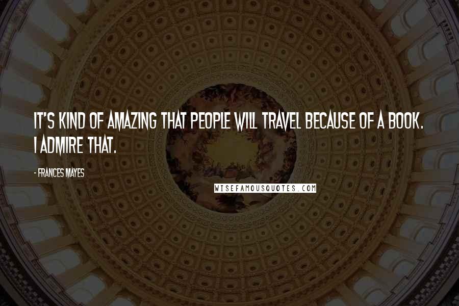 Frances Mayes Quotes: It's kind of amazing that people will travel because of a book. I admire that.