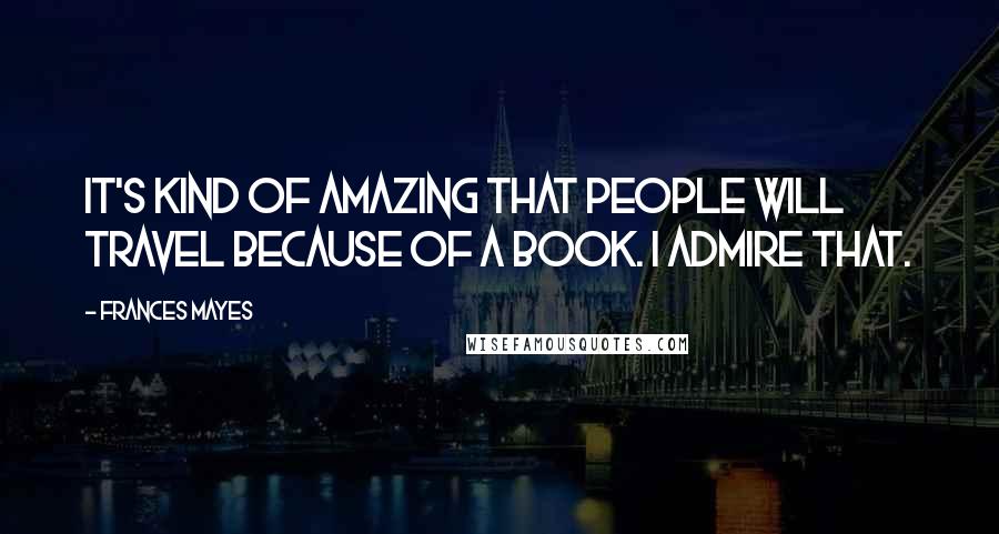 Frances Mayes Quotes: It's kind of amazing that people will travel because of a book. I admire that.