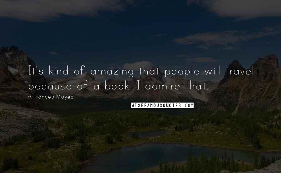 Frances Mayes Quotes: It's kind of amazing that people will travel because of a book. I admire that.