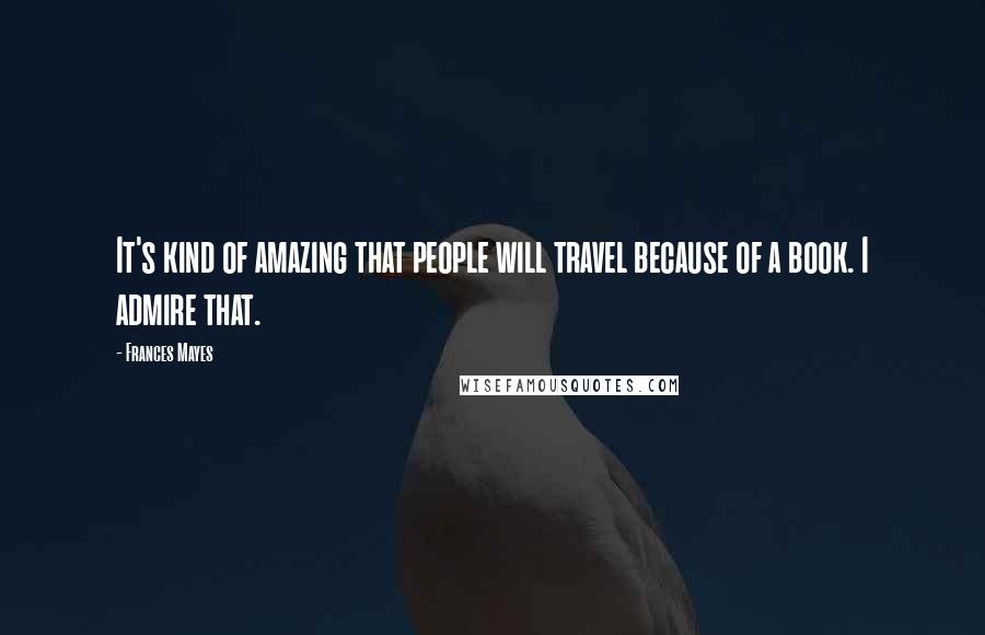 Frances Mayes Quotes: It's kind of amazing that people will travel because of a book. I admire that.