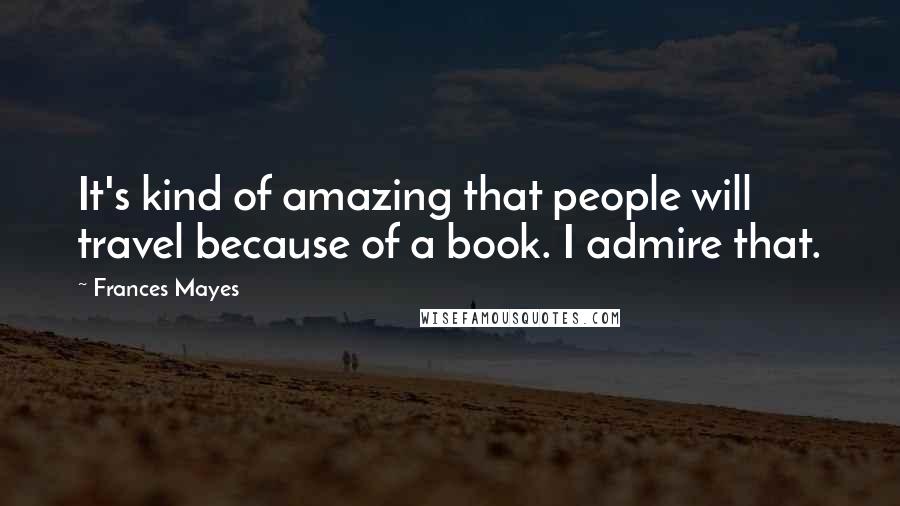 Frances Mayes Quotes: It's kind of amazing that people will travel because of a book. I admire that.