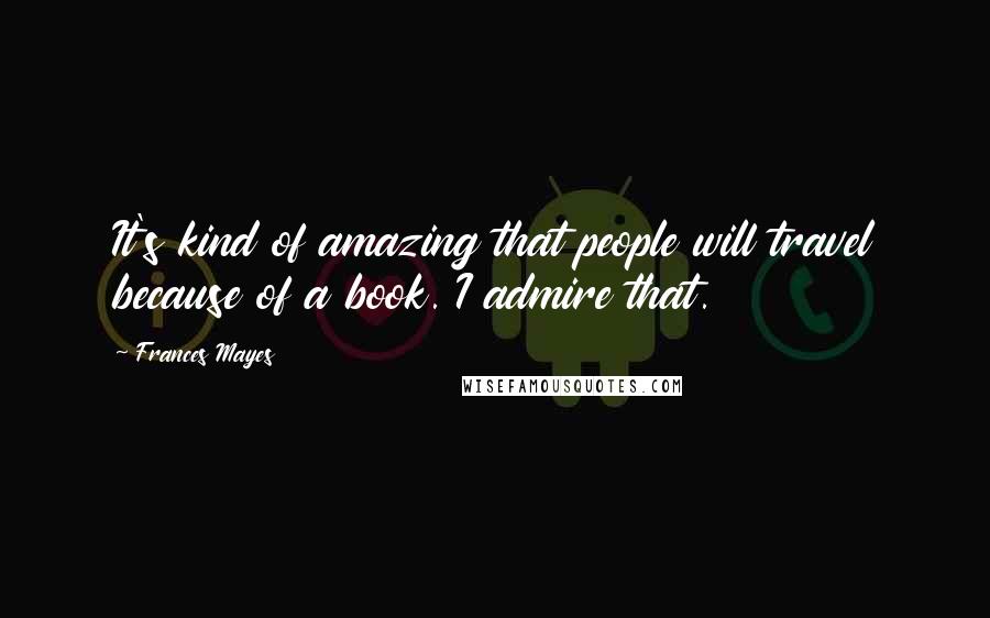 Frances Mayes Quotes: It's kind of amazing that people will travel because of a book. I admire that.