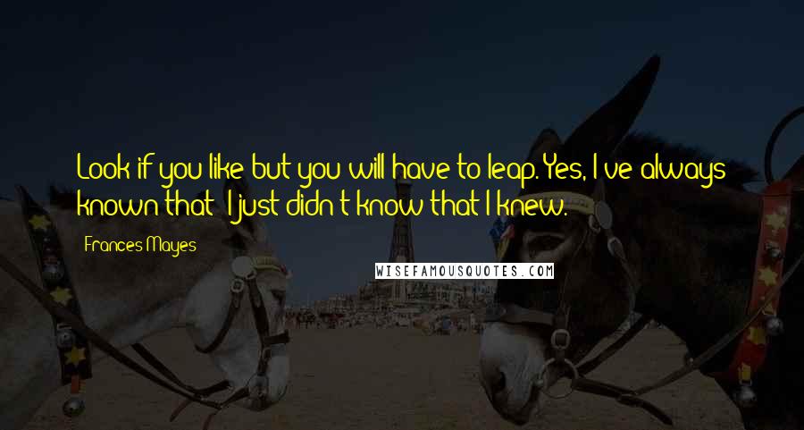 Frances Mayes Quotes: Look if you like but you will have to leap. Yes, I've always known that; I just didn't know that I knew.