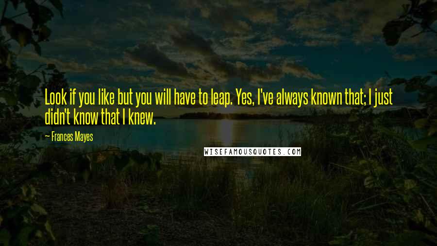 Frances Mayes Quotes: Look if you like but you will have to leap. Yes, I've always known that; I just didn't know that I knew.