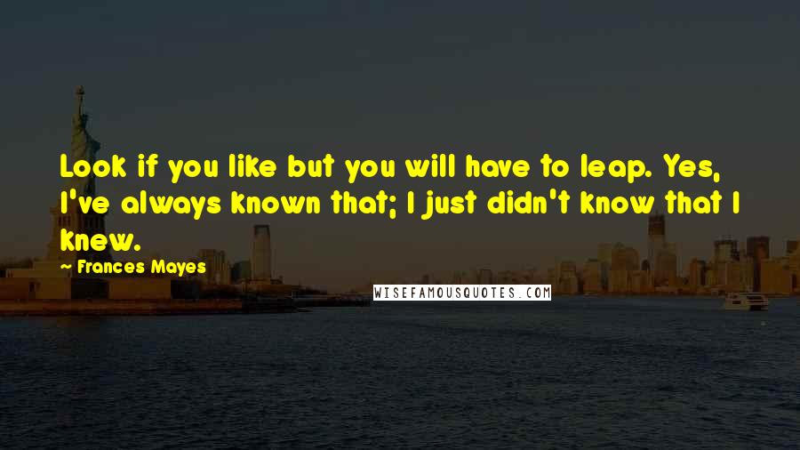 Frances Mayes Quotes: Look if you like but you will have to leap. Yes, I've always known that; I just didn't know that I knew.