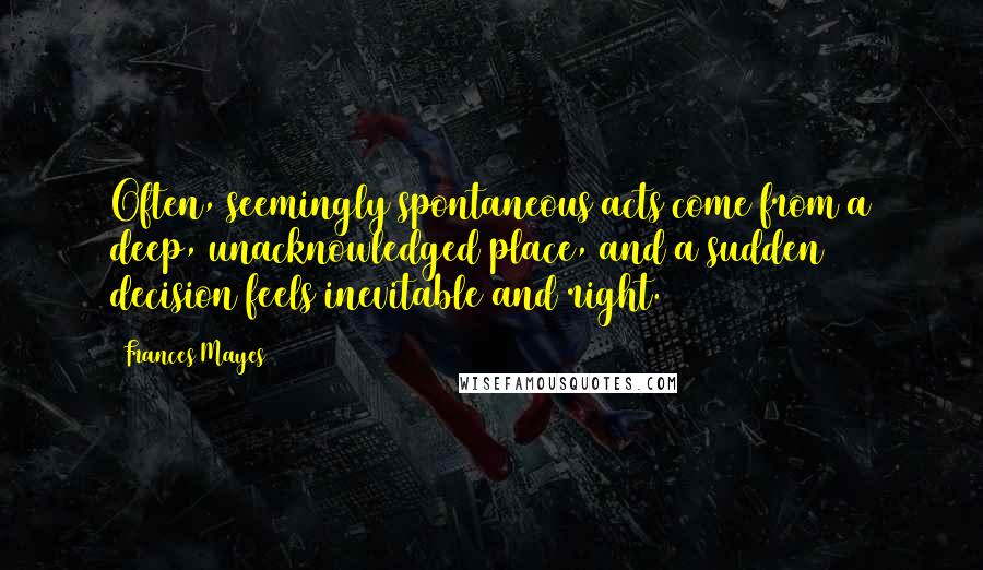 Frances Mayes Quotes: Often, seemingly spontaneous acts come from a deep, unacknowledged place, and a sudden decision feels inevitable and right.