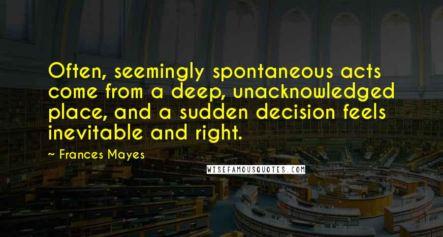 Frances Mayes Quotes: Often, seemingly spontaneous acts come from a deep, unacknowledged place, and a sudden decision feels inevitable and right.