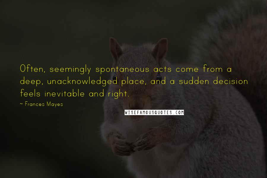 Frances Mayes Quotes: Often, seemingly spontaneous acts come from a deep, unacknowledged place, and a sudden decision feels inevitable and right.