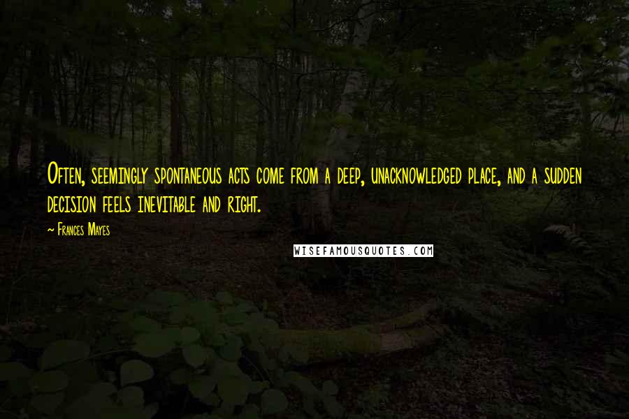 Frances Mayes Quotes: Often, seemingly spontaneous acts come from a deep, unacknowledged place, and a sudden decision feels inevitable and right.