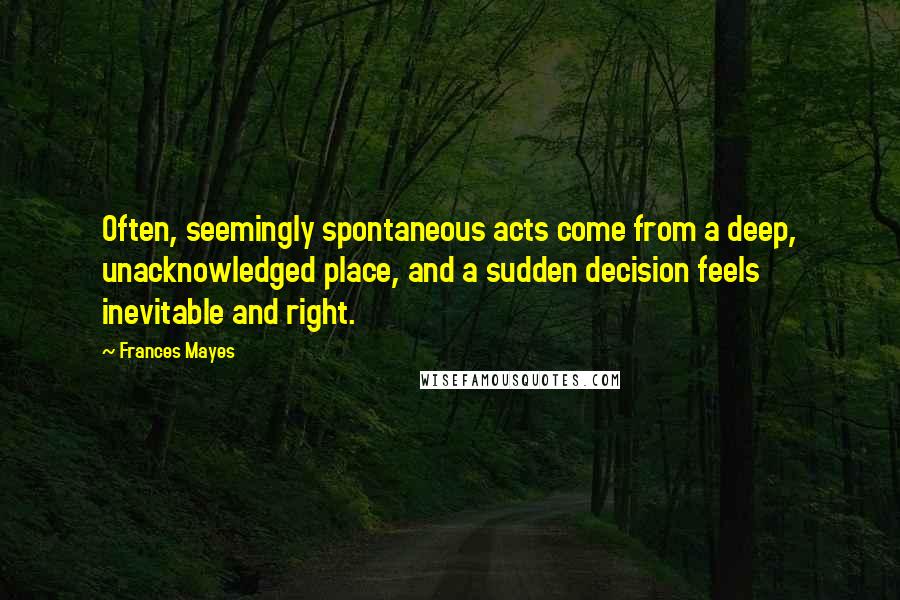 Frances Mayes Quotes: Often, seemingly spontaneous acts come from a deep, unacknowledged place, and a sudden decision feels inevitable and right.