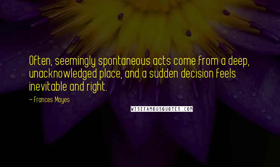 Frances Mayes Quotes: Often, seemingly spontaneous acts come from a deep, unacknowledged place, and a sudden decision feels inevitable and right.