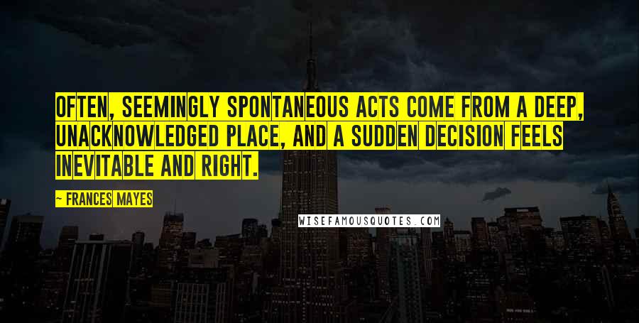 Frances Mayes Quotes: Often, seemingly spontaneous acts come from a deep, unacknowledged place, and a sudden decision feels inevitable and right.