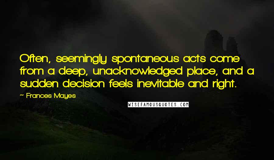 Frances Mayes Quotes: Often, seemingly spontaneous acts come from a deep, unacknowledged place, and a sudden decision feels inevitable and right.