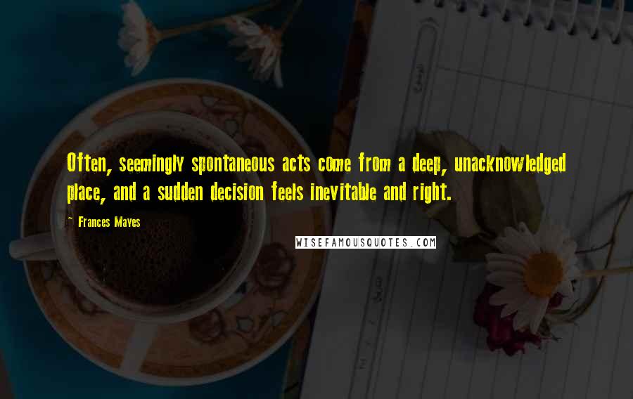 Frances Mayes Quotes: Often, seemingly spontaneous acts come from a deep, unacknowledged place, and a sudden decision feels inevitable and right.
