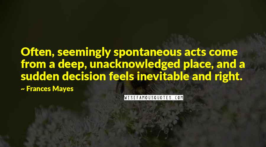 Frances Mayes Quotes: Often, seemingly spontaneous acts come from a deep, unacknowledged place, and a sudden decision feels inevitable and right.