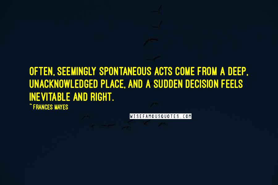 Frances Mayes Quotes: Often, seemingly spontaneous acts come from a deep, unacknowledged place, and a sudden decision feels inevitable and right.