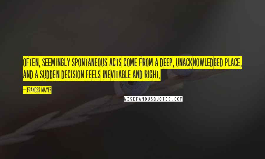 Frances Mayes Quotes: Often, seemingly spontaneous acts come from a deep, unacknowledged place, and a sudden decision feels inevitable and right.