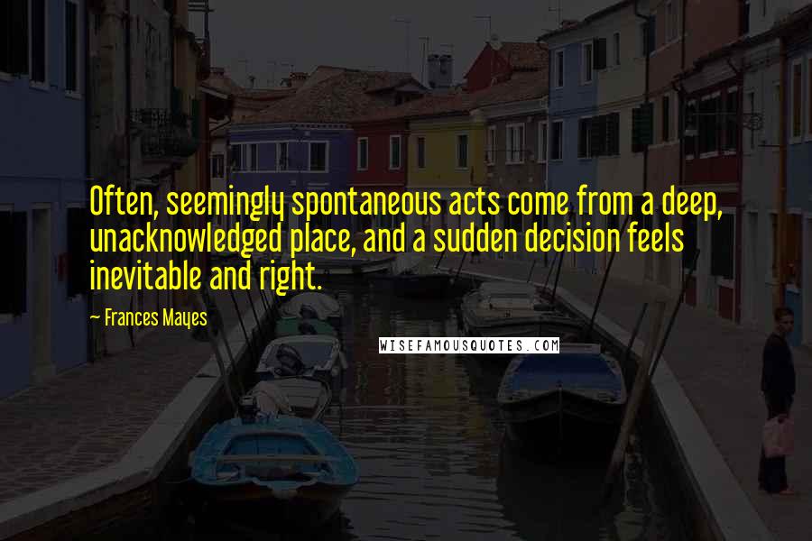 Frances Mayes Quotes: Often, seemingly spontaneous acts come from a deep, unacknowledged place, and a sudden decision feels inevitable and right.