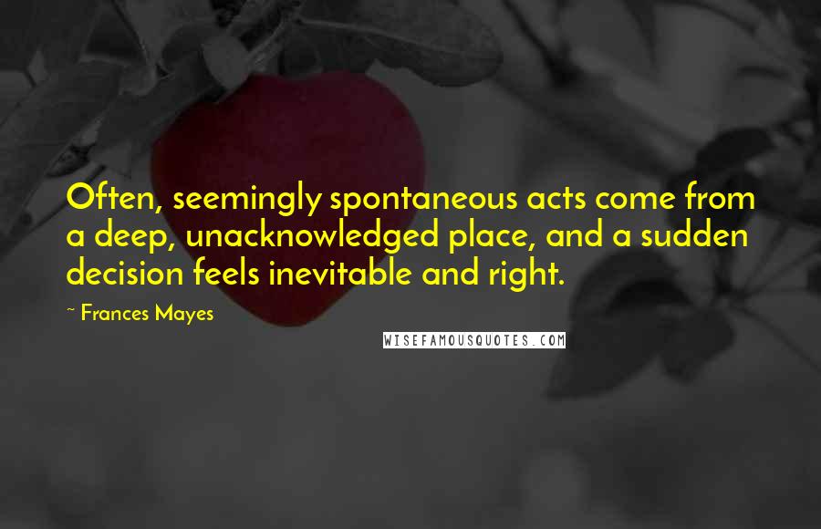 Frances Mayes Quotes: Often, seemingly spontaneous acts come from a deep, unacknowledged place, and a sudden decision feels inevitable and right.