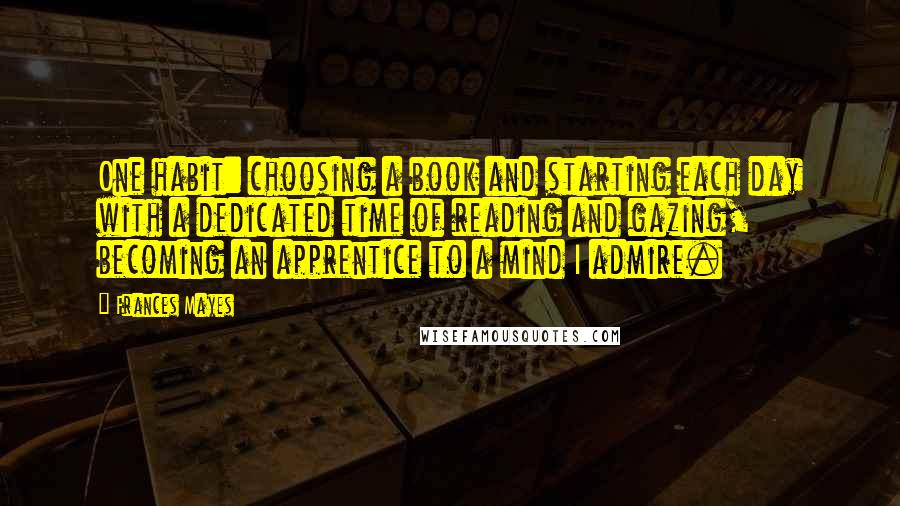 Frances Mayes Quotes: One habit: choosing a book and starting each day with a dedicated time of reading and gazing, becoming an apprentice to a mind I admire.