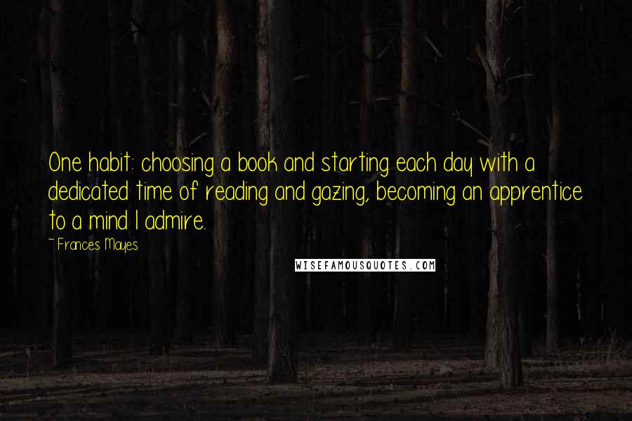 Frances Mayes Quotes: One habit: choosing a book and starting each day with a dedicated time of reading and gazing, becoming an apprentice to a mind I admire.