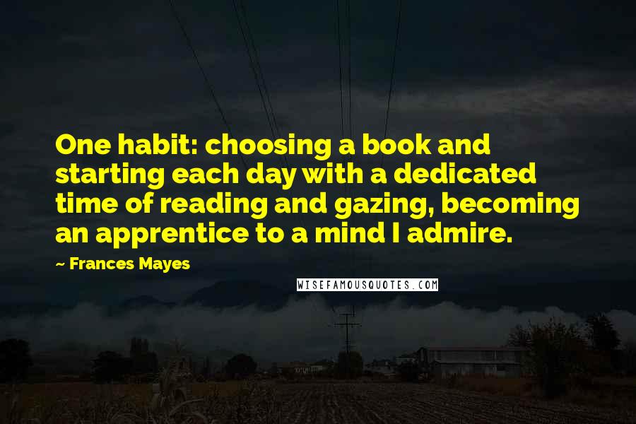 Frances Mayes Quotes: One habit: choosing a book and starting each day with a dedicated time of reading and gazing, becoming an apprentice to a mind I admire.