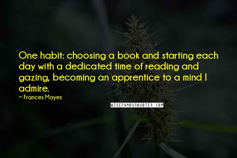 Frances Mayes Quotes: One habit: choosing a book and starting each day with a dedicated time of reading and gazing, becoming an apprentice to a mind I admire.