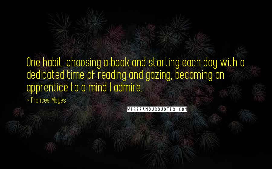 Frances Mayes Quotes: One habit: choosing a book and starting each day with a dedicated time of reading and gazing, becoming an apprentice to a mind I admire.