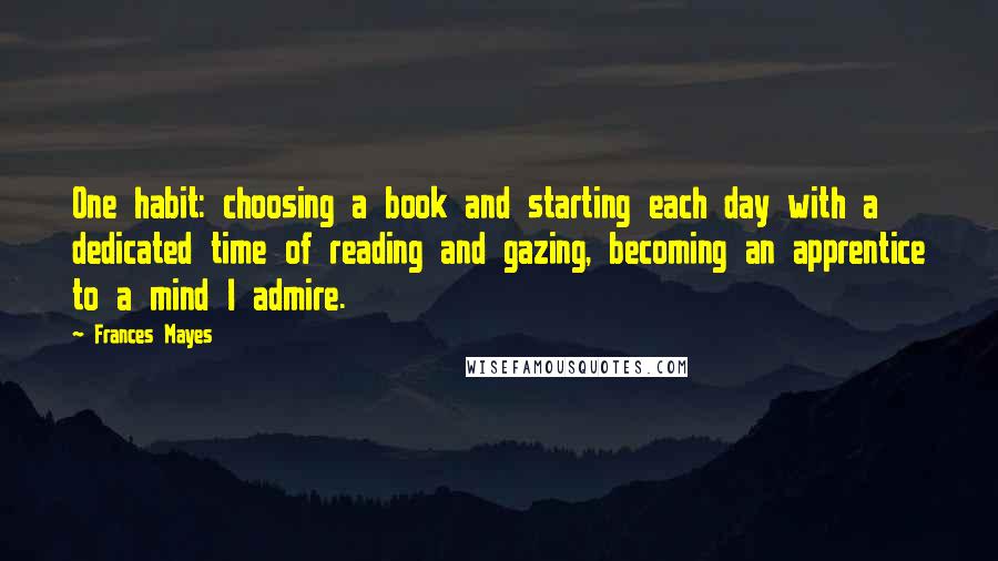 Frances Mayes Quotes: One habit: choosing a book and starting each day with a dedicated time of reading and gazing, becoming an apprentice to a mind I admire.