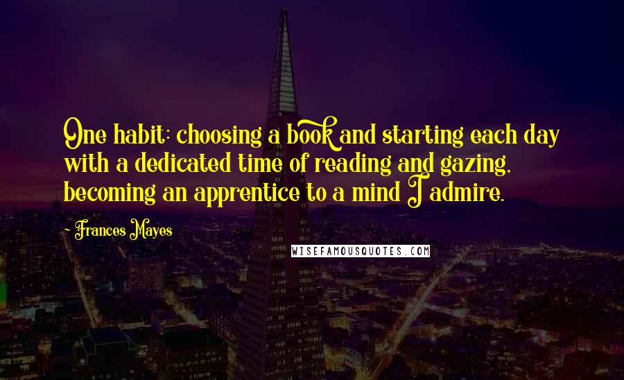 Frances Mayes Quotes: One habit: choosing a book and starting each day with a dedicated time of reading and gazing, becoming an apprentice to a mind I admire.