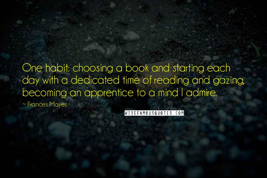 Frances Mayes Quotes: One habit: choosing a book and starting each day with a dedicated time of reading and gazing, becoming an apprentice to a mind I admire.