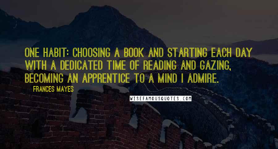 Frances Mayes Quotes: One habit: choosing a book and starting each day with a dedicated time of reading and gazing, becoming an apprentice to a mind I admire.