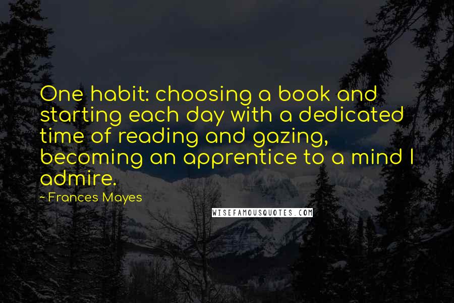 Frances Mayes Quotes: One habit: choosing a book and starting each day with a dedicated time of reading and gazing, becoming an apprentice to a mind I admire.