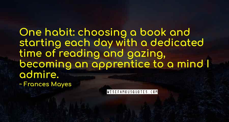 Frances Mayes Quotes: One habit: choosing a book and starting each day with a dedicated time of reading and gazing, becoming an apprentice to a mind I admire.