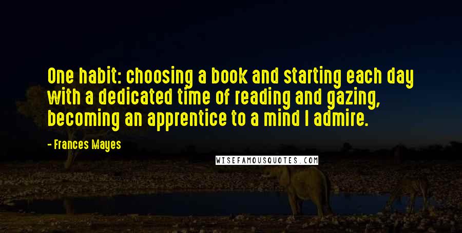 Frances Mayes Quotes: One habit: choosing a book and starting each day with a dedicated time of reading and gazing, becoming an apprentice to a mind I admire.