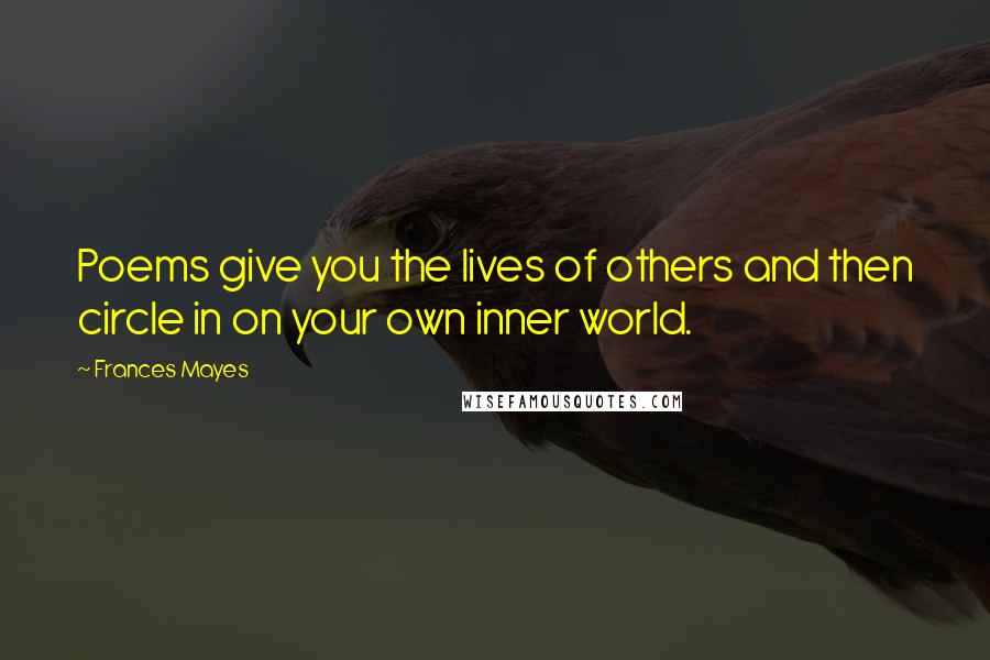 Frances Mayes Quotes: Poems give you the lives of others and then circle in on your own inner world.